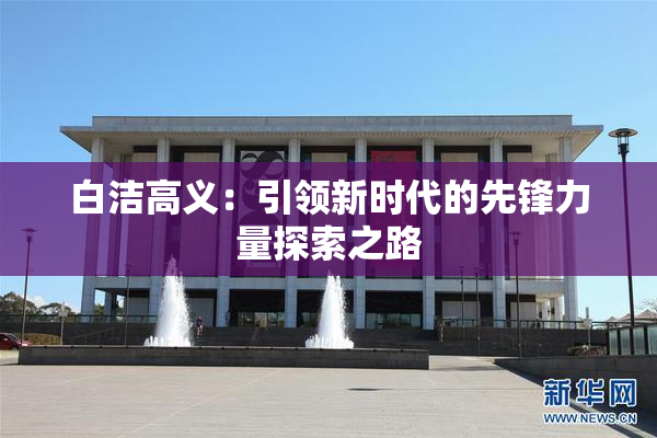 白洁高义：引领新时代的先锋力量探索之路