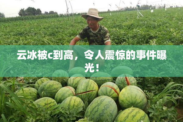 云冰被c到高，令人震惊的事件曝光！