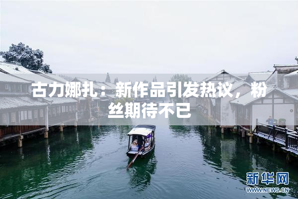 古力娜扎：新作品引发热议，粉丝期待不已