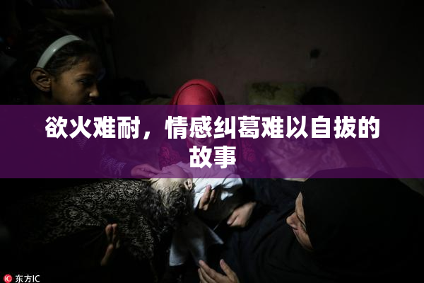 欲火难耐，情感纠葛难以自拔的故事