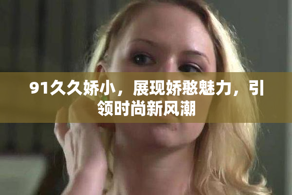 91久久娇小，展现娇憨魅力，引领时尚新风潮