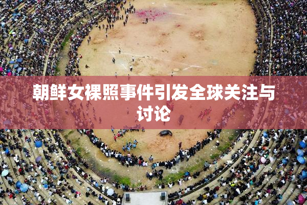 朝鲜女裸照事件引发全球关注与讨论