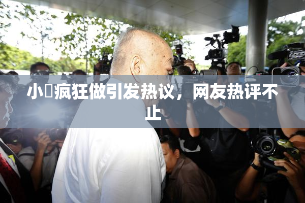 小泬疯狂做引发热议，网友热评不止