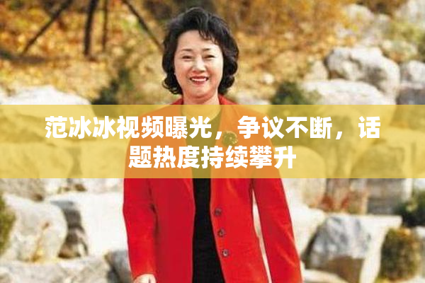 范冰冰视频曝光，争议不断，话题热度持续攀升