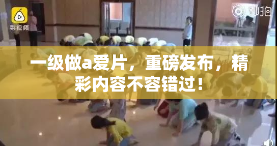一级做a爱片，重磅发布，精彩内容不容错过！