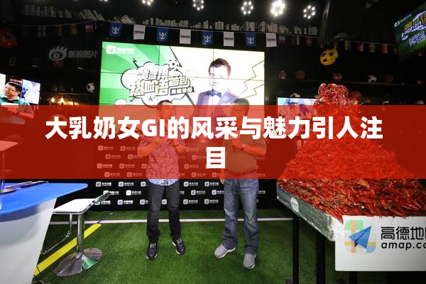 大乳奶女GI的风采与魅力引人注目