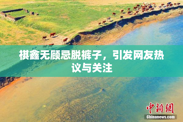 祺鑫无顾忌脱裤子，引发网友热议与关注