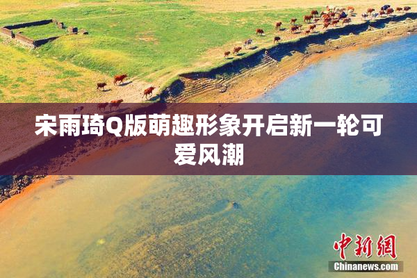 宋雨琦Q版萌趣形象开启新一轮可爱风潮