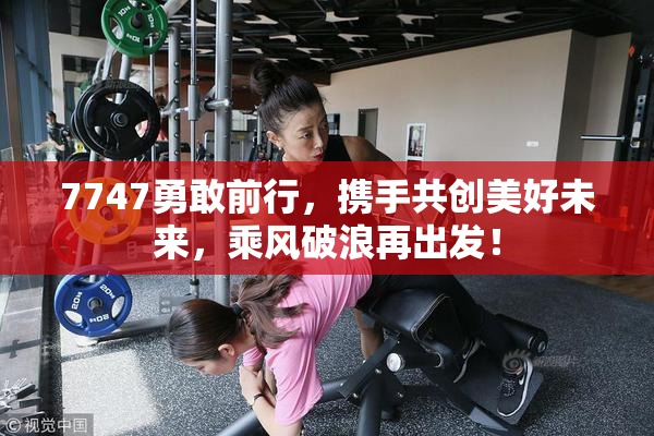 7747勇敢前行，携手共创美好未来，乘风破浪再出发！