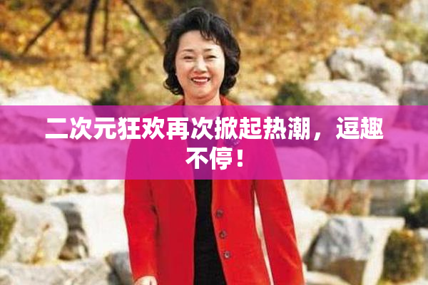 二次元狂欢再次掀起热潮，逗趣不停！