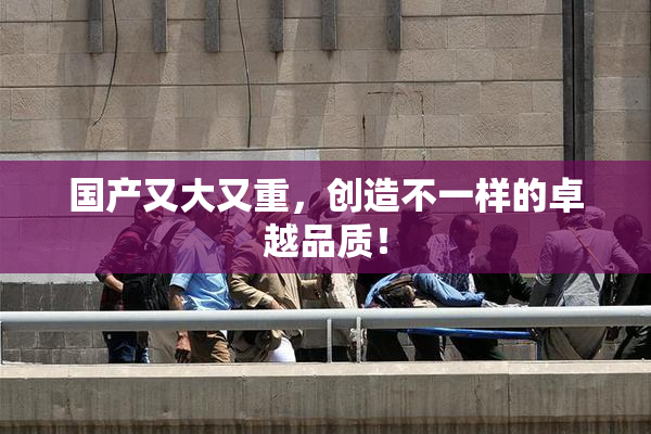 国产又大又重，创造不一样的卓越品质！