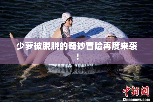 少萝被脱脱的奇妙冒险再度来袭！