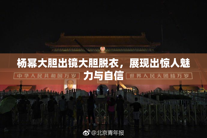 杨幂大胆出镜大胆脱衣，展现出惊人魅力与自信