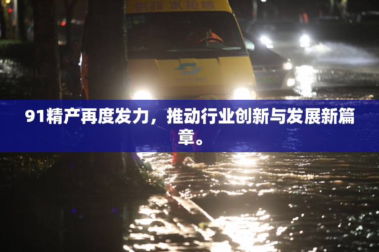 91精产再度发力，推动行业创新与发展新篇章。