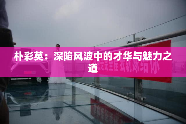 朴彩英：深陷风波中的才华与魅力之道