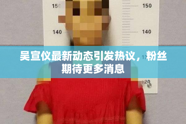 吴宣仪最新动态引发热议，粉丝期待更多消息