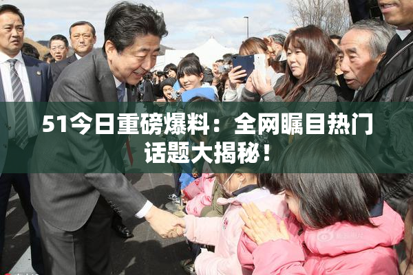 51今日重磅爆料：全网瞩目热门话题大揭秘！