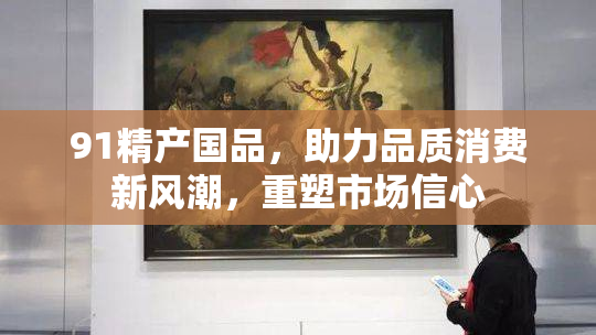 91精产国品，助力品质消费新风潮，重塑市场信心
