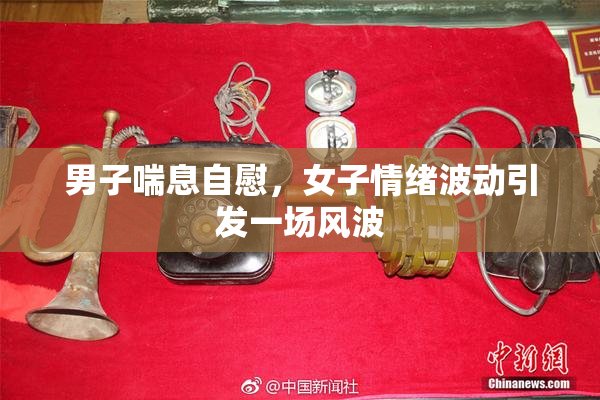 男子喘息自慰，女子情绪波动引发一场风波