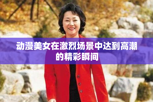 动漫美女在激烈场景中达到高潮的精彩瞬间
