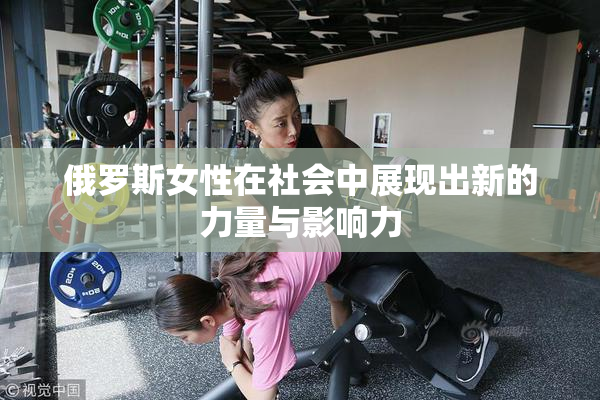俄罗斯女性在社会中展现出新的力量与影响力