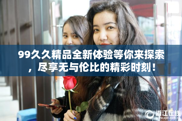 99久久精品全新体验等你来探索，尽享无与伦比的精彩时刻！