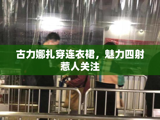 古力娜扎穿连衣裙，魅力四射惹人关注