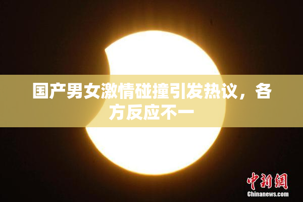 国产男女激情碰撞引发热议，各方反应不一