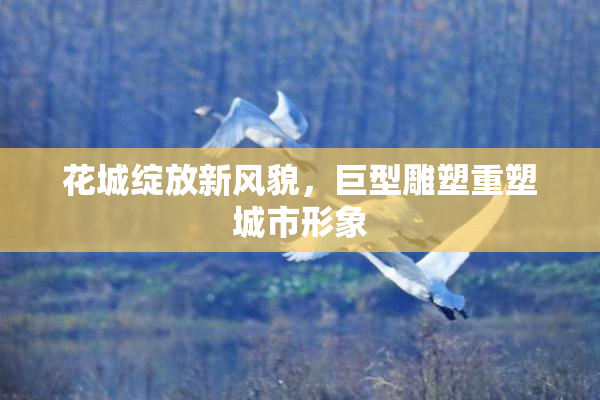 花城绽放新风貌，巨型雕塑重塑城市形象