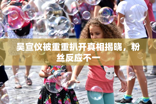 吴宣仪被重重扒开真相揭晓，粉丝反应不一