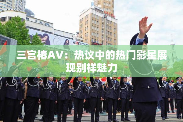 三宫椿AV：热议中的热门影星展现别样魅力