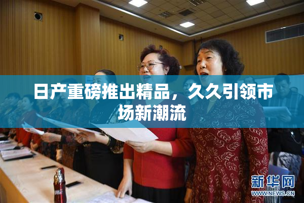 日产重磅推出精品，久久引领市场新潮流