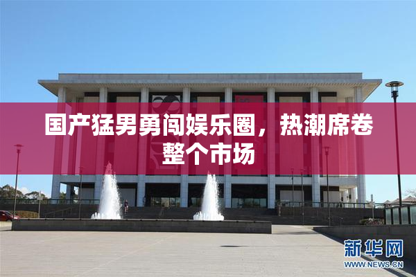 国产猛男勇闯娱乐圈，热潮席卷整个市场