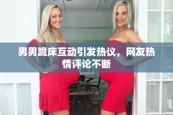 男男跪床互动引发热议，网友热情评论不断