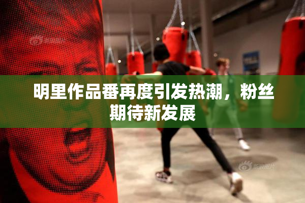 明里作品番再度引发热潮，粉丝期待新发展