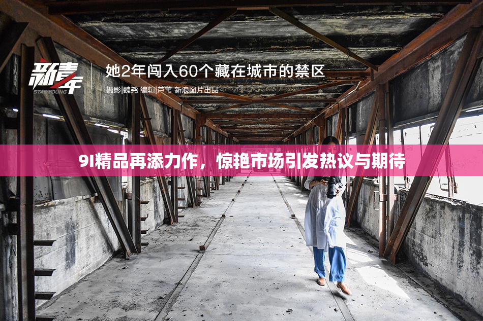 9I精品再添力作，惊艳市场引发热议与期待