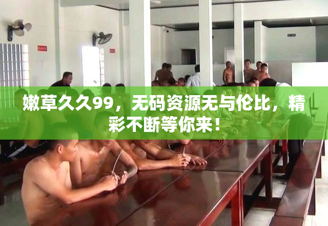 嫩草久久99，无码资源无与伦比，精彩不断等你来！