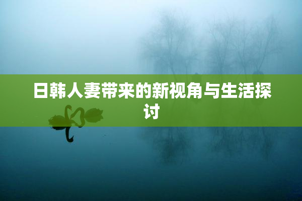 日韩人妻带来的新视角与生活探讨