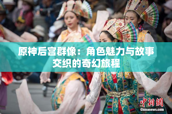 原神后宫群像：角色魅力与故事交织的奇幻旅程
