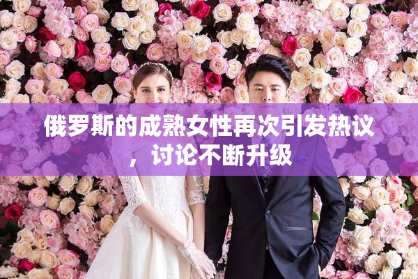 俄罗斯的成熟女性再次引发热议，讨论不断升级
