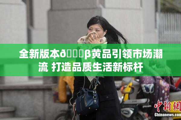 全新版本🔞β黄品引领市场潮流 打造品质生活新标杆