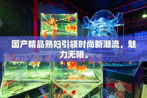 国产精品熟妇引领时尚新潮流，魅力无限。