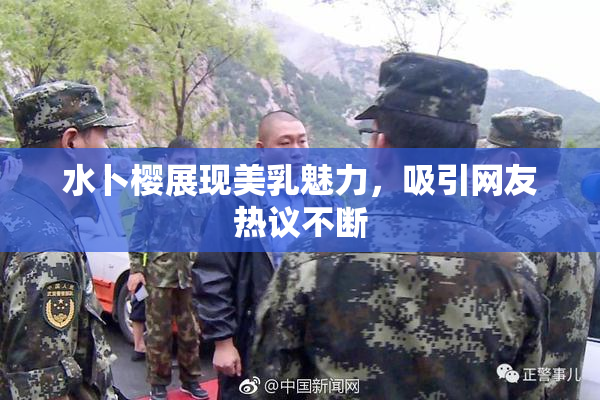 水卜樱展现美乳魅力，吸引网友热议不断