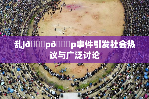 乱J🈚p🈚p事件引发社会热议与广泛讨论