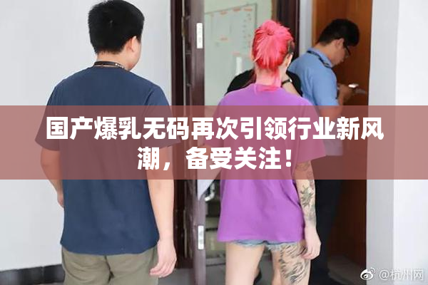 国产爆乳无码再次引领行业新风潮，备受关注！