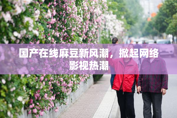 国产在线麻豆新风潮，掀起网络影视热潮