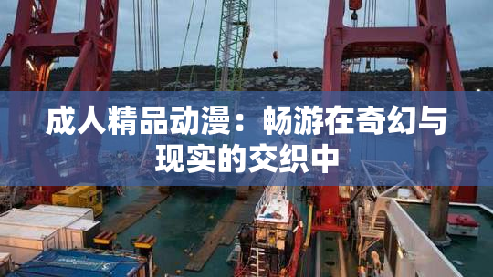 成人精品动漫：畅游在奇幻与现实的交织中