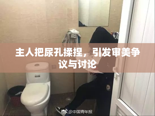 主人把尿孔揉捏，引发审美争议与讨论
