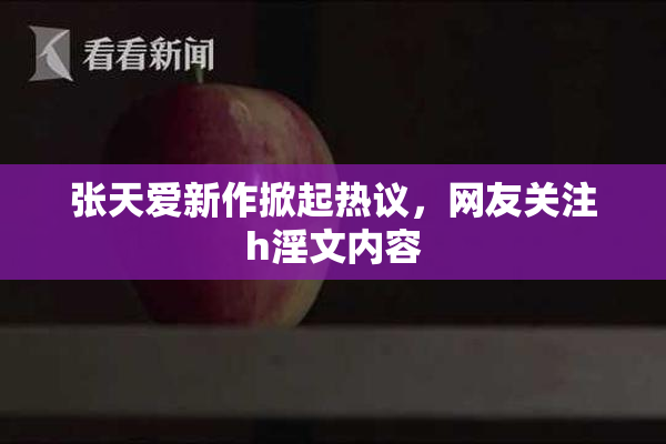 张天爱新作掀起热议，网友关注h淫文内容
