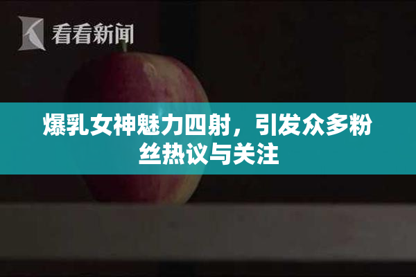 爆乳女神魅力四射，引发众多粉丝热议与关注